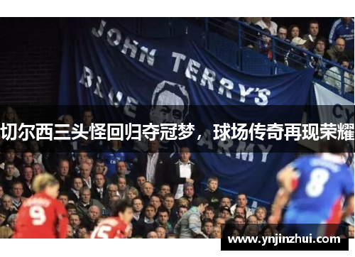 切尔西三头怪回归夺冠梦，球场传奇再现荣耀